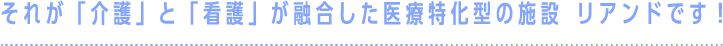 それが「介護」と「看護」が融合した医療特化型の施設 リアンドです！